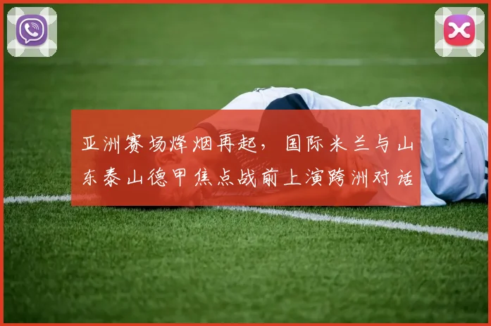 亚洲赛场烽烟再起，国际米兰与山东泰山德甲焦点战前上演跨洲对话